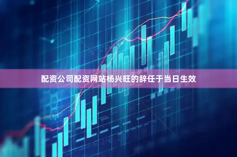 配资公司配资网站杨兴旺的辞任于当日生效