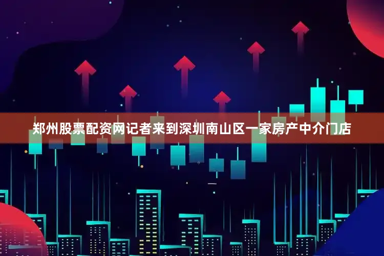 郑州股票配资网记者来到深圳南山区一家房产中介门店