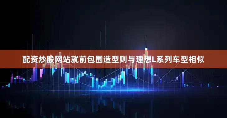 配资炒股网站就前包围造型则与理想L系列车型相似