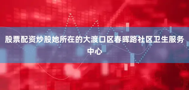 股票配资炒股她所在的大渡口区春晖路社区卫生服务中心