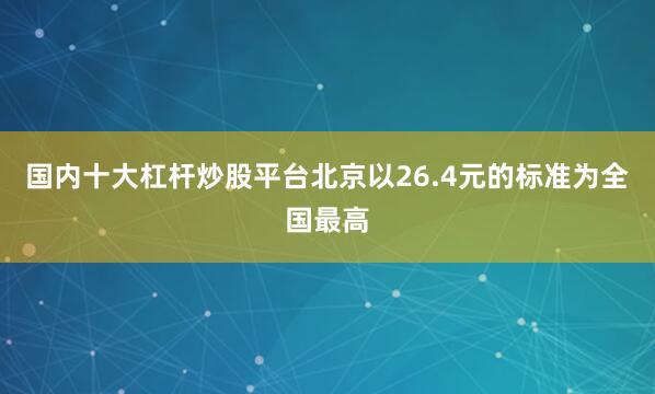 国内十大杠杆炒股平台北京以26.4元的标准为全国最高