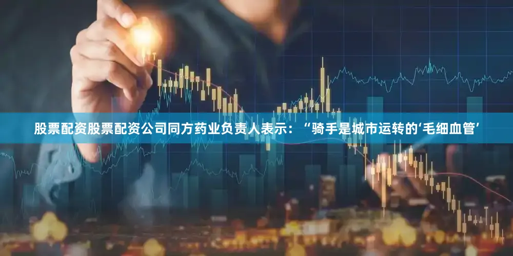 股票配资股票配资公司同方药业负责人表示：“骑手是城市运转的‘毛细血管’
