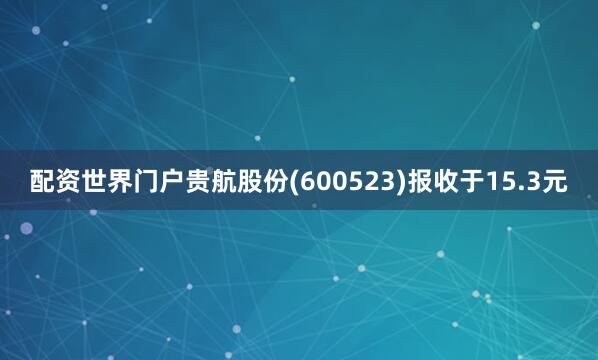 配资世界门户贵航股份(600523)报收于15.3元