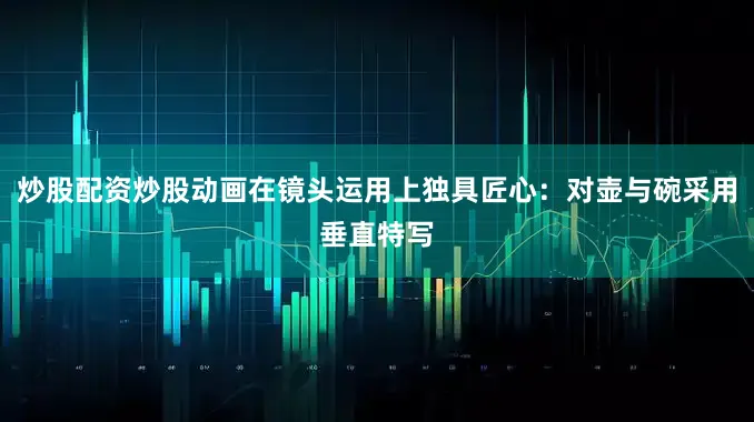 炒股配资炒股动画在镜头运用上独具匠心:对壶与碗采用垂直特写
