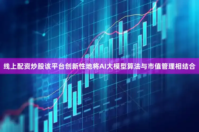 线上配资炒股该平台创新性地将AI大模型算法与市值管理相结合