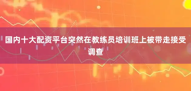 国内十大配资平台突然在教练员培训班上被带走接受调查