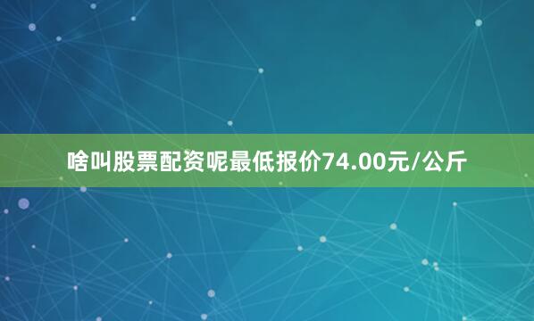 啥叫股票配资呢最低报价74.00元/公斤