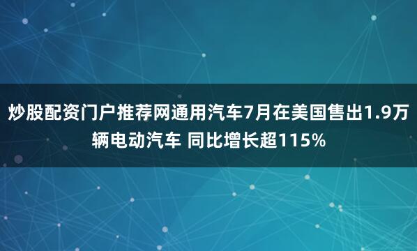 炒股配资门户推荐网通用汽车7月在美国售出1.9万辆电动汽车 同比增长超115%