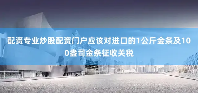 配资专业炒股配资门户应该对进口的1公斤金条及100盎司金条征收关税