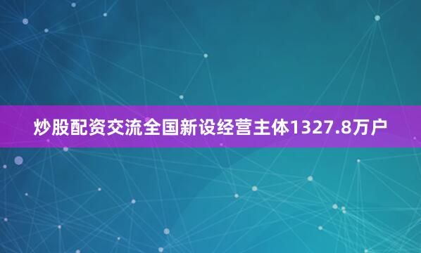 炒股配资交流全国新设经营主体1327.8万户