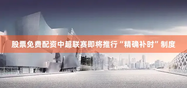 股票免费配资中超联赛即将推行“精确补时”制度