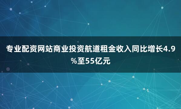 专业配资网站商业投资航道租金收入同比增长4.9%至55亿元