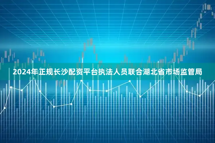 2024年正规长沙配资平台执法人员联合湖北省市场监管局