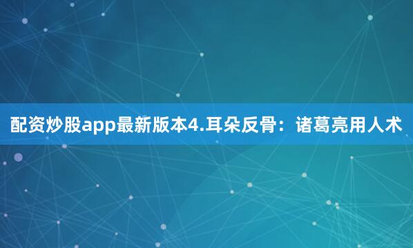 配资炒股app最新版本4.耳朵反骨：诸葛亮用人术