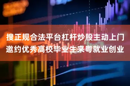 搜正规合法平台杠杆炒股主动上门邀约优秀高校毕业生来粤就业创业